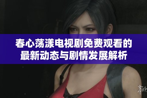 春心荡漾电视剧免费观看的最新动态与剧情发展解析