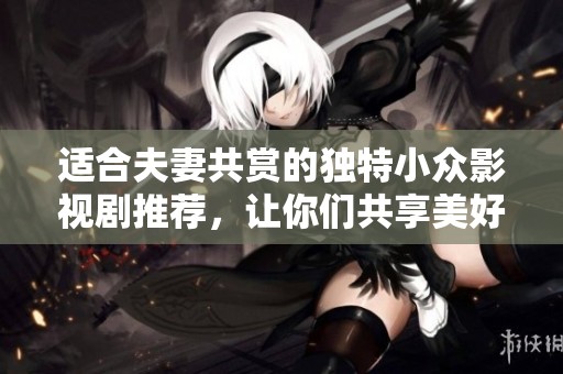 适合夫妻共赏的独特小众影视剧推荐，让你们共享美好时光