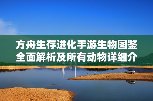 方舟生存进化手游生物图鉴全面解析及所有动物详细介绍