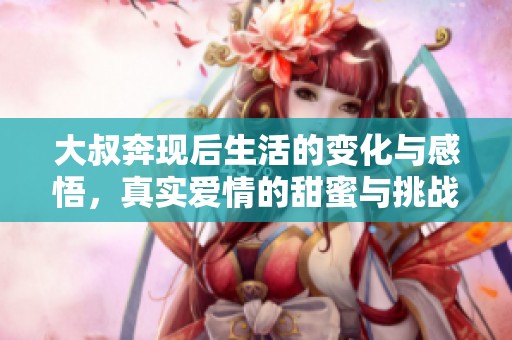大叔奔现后生活的变化与感悟，真实爱情的甜蜜与挑战