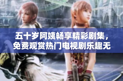 五十岁阿姨畅享精彩剧集，免费观赏热门电视剧乐趣无限