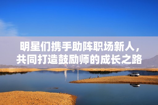 明星们携手助阵职场新人，共同打造鼓励师的成长之路