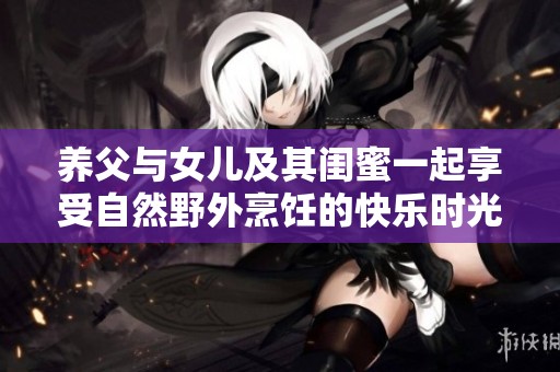 养父与女儿及其闺蜜一起享受自然野外烹饪的快乐时光