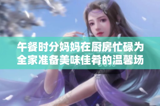 午餐时分妈妈在厨房忙碌为全家准备美味佳肴的温馨场景