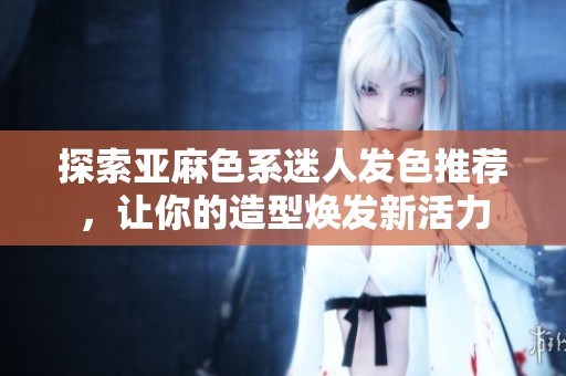 探索亚麻色系迷人发色推荐，让你的造型焕发新活力