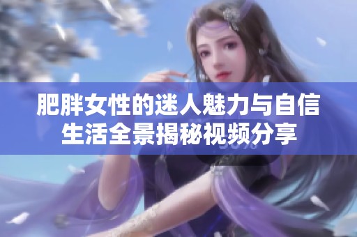 肥胖女性的迷人魅力与自信生活全景揭秘视频分享