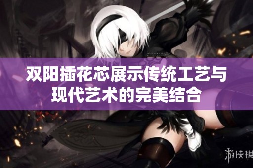 双阳插花芯展示传统工艺与现代艺术的完美结合