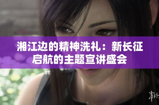 湘江边的精神洗礼：新长征启航的主题宣讲盛会