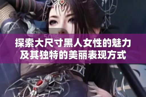 探索大尺寸黑人女性的魅力及其独特的美丽表现方式