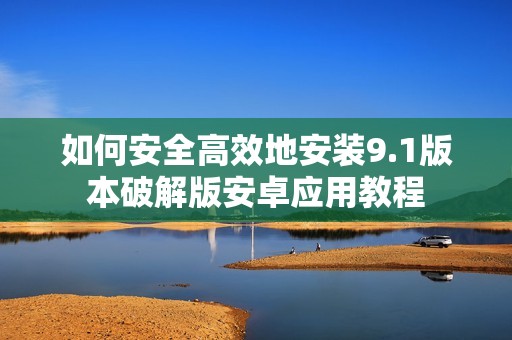 如何安全高效地安装9.1版本破解版安卓应用教程