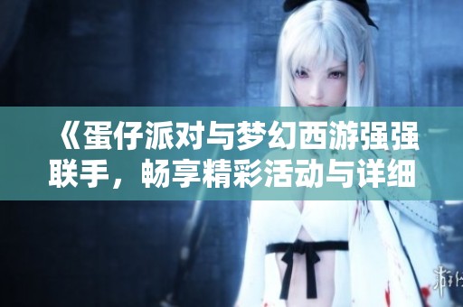 《蛋仔派对与梦幻西游强强联手，畅享精彩活动与详细攻略解析》