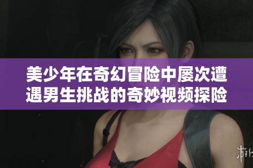 美少年在奇幻冒险中屡次遭遇男生挑战的奇妙视频探险故事