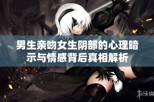 男生亲吻女生阴部的心理暗示与情感背后真相解析