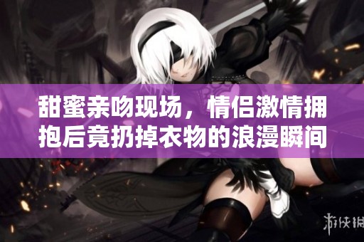 甜蜜亲吻现场，情侣激情拥抱后竟扔掉衣物的浪漫瞬间
