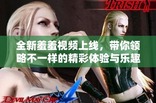 全新羞羞视频上线，带你领略不一样的精彩体验与乐趣