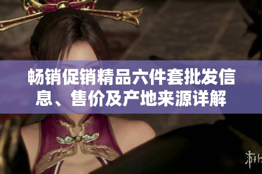 畅销促销精品六件套批发信息、售价及产地来源详解