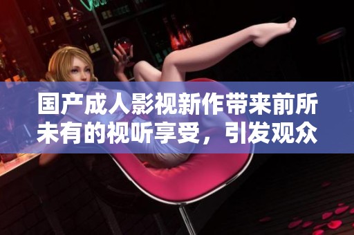 国产成人影视新作带来前所未有的视听享受，引发观众热议和期待
