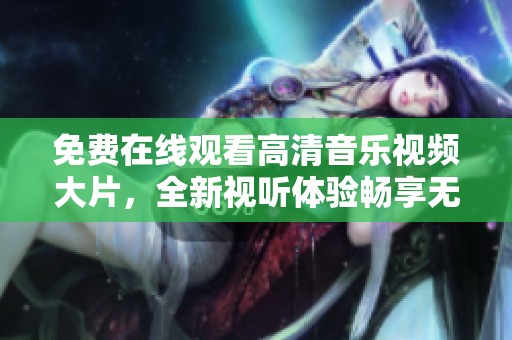 免费在线观看高清音乐视频大片，全新视听体验畅享无限欢乐