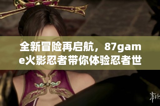 全新冒险再启航，87game火影忍者带你体验忍者世界的热血战斗
