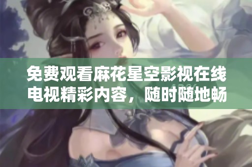 免费观看麻花星空影视在线电视精彩内容，随时随地畅享影视盛宴