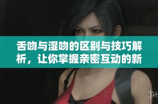舌吻与湿吻的区别与技巧解析，让你掌握亲密互动的新方式