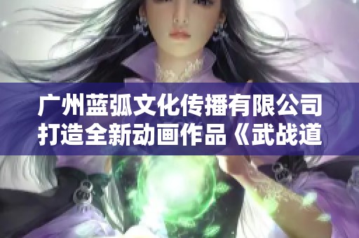 广州蓝弧文化传播有限公司打造全新动画作品《武战道》精彩上线