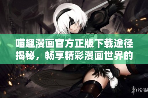 喵趣漫画官方正版下载途径揭秘，畅享精彩漫画世界的最佳选择