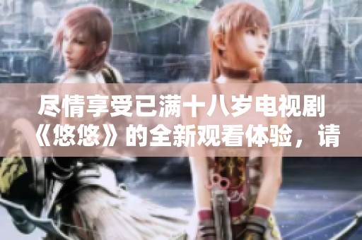 尽情享受已满十八岁电视剧《悠悠》的全新观看体验，请勇敢追剧！
