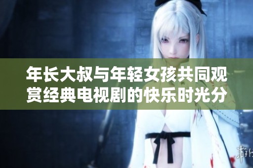 年长大叔与年轻女孩共同观赏经典电视剧的快乐时光分享