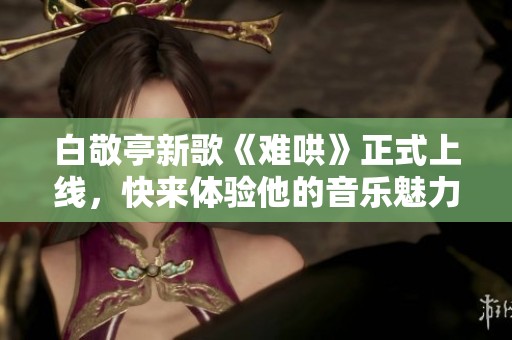 白敬亭新歌《难哄》正式上线，快来体验他的音乐魅力与情感共鸣