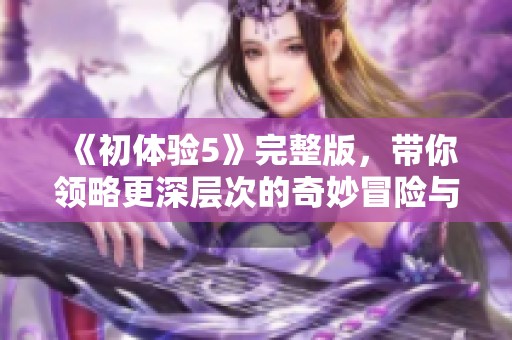 《初体验5》完整版，带你领略更深层次的奇妙冒险与情感交织之旅