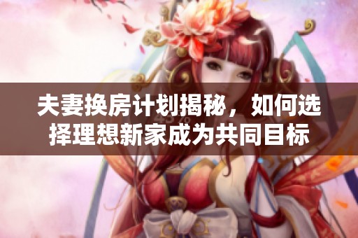 夫妻换房计划揭秘，如何选择理想新家成为共同目标