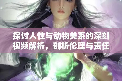 探讨人性与动物关系的深刻视频解析，剖析伦理与责任的重要性