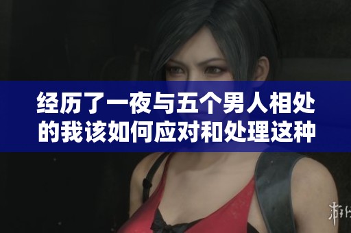 经历了一夜与五个男人相处的我该如何应对和处理这种情况