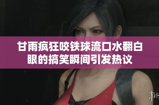 甘雨疯狂咬铁球流口水翻白眼的搞笑瞬间引发热议