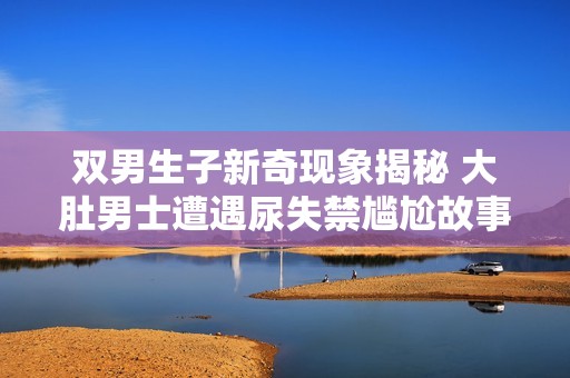 双男生子新奇现象揭秘 大肚男士遭遇尿失禁尴尬故事