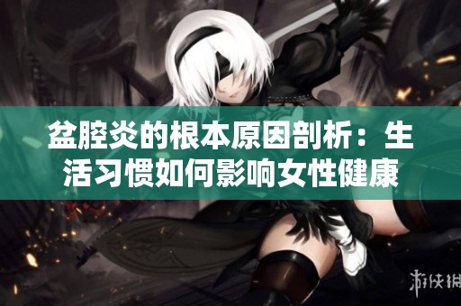 盆腔炎的根本原因剖析：生活习惯如何影响女性健康