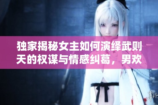 独家揭秘女主如何演绎武则天的权谋与情感纠葛，男欢女爱尽在其中