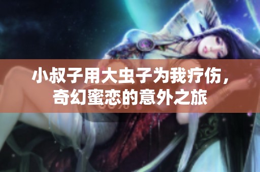 小叔子用大虫子为我疗伤，奇幻蜜恋的意外之旅