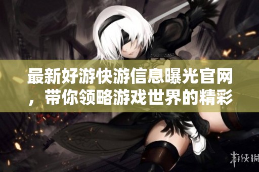 最新好游快游信息曝光官网，带你领略游戏世界的精彩与乐趣