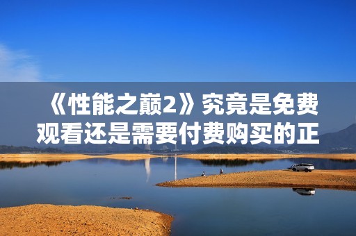 《性能之巅2》究竟是免费观看还是需要付费购买的正版游戏？
