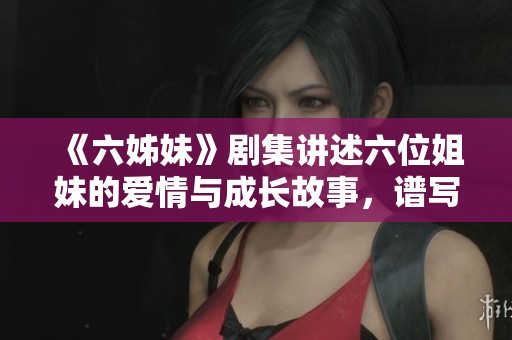 《六姊妹》剧集讲述六位姐妹的爱情与成长故事，谱写家庭情感的新篇章