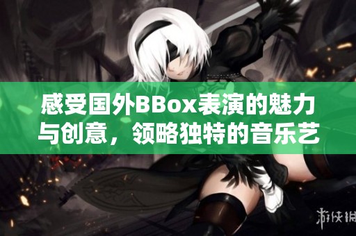 感受国外BBox表演的魅力与创意，领略独特的音乐艺术风情