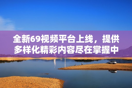 全新69视频平台上线，提供多样化精彩内容尽在掌握中！