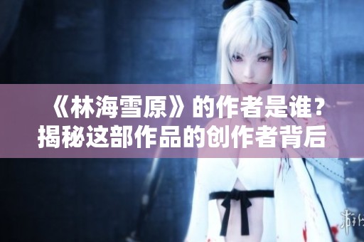 《林海雪原》的作者是谁？揭秘这部作品的创作者背后故事