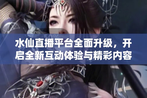 水仙直播平台全面升级，开启全新互动体验与精彩内容共享之旅
