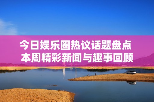 今日娱乐圈热议话题盘点 本周精彩新闻与趣事回顾