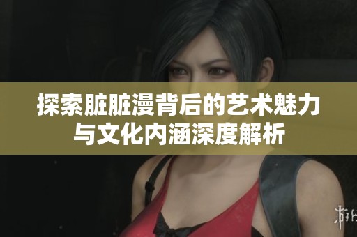 探索脏脏漫背后的艺术魅力与文化内涵深度解析