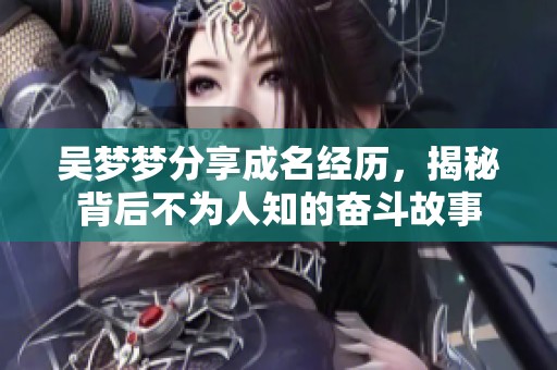 吴梦梦分享成名经历，揭秘背后不为人知的奋斗故事