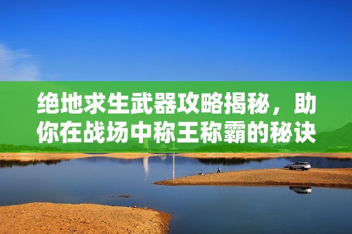 绝地求生武器攻略揭秘，助你在战场中称王称霸的秘诀
